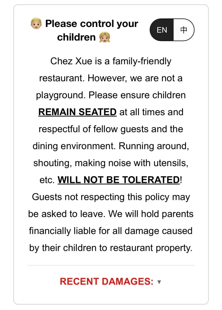 An image showing a restaurant policy sign that reads, "Please control your children. Chez Xue is a family-friendly restaurant. However, we are not a playground. Please ensure children REMAIN SEATED at all times and respectful of fellow guests and the dining environment. Running around, shouting, making noise with utensils, etc. WILL NOT BE TOLERATED! Guests not respecting this policy may be asked to leave. We will hold parents financially liable for all damage caused by their children to restaurant property." Below the policy, in red, it says "RECENT DAMAGES."